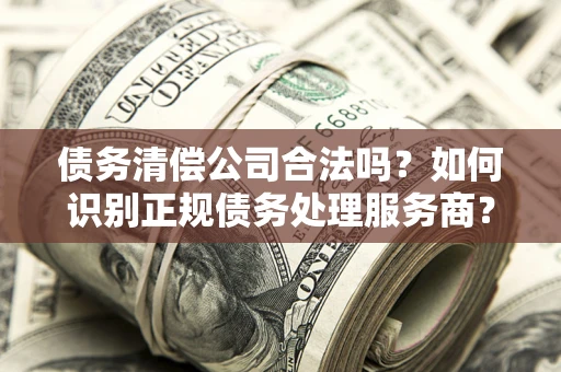 武汉债务清偿公司合法吗？如何识别正规债务处理服务商？