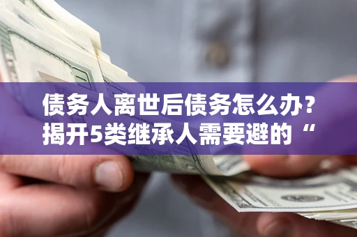 武汉债务人离世后债务怎么办？揭开5类继承人需要避的“坑”