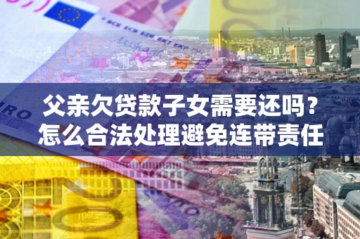 武汉父亲欠贷款子女需要还吗？怎么合法处理避免连带责任？