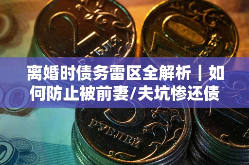 武汉离婚时债务雷区全解析｜如何防止被前妻/夫坑惨还债？