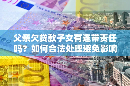 武汉父亲欠贷款子女有连带责任吗？如何合法处理避免影响？